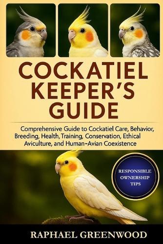 Cockatiel Keeper's Guide: Comprehensive Guide to Cockatiel Care, Behavior, Breeding, Health, Training, Conservation, Ethical Aviculture, and Human-Avian Coexistence