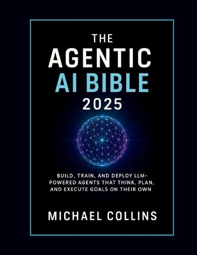 The Agentic AI Bible 2025: Build, Train, and Deploy LLM-Powered Agents That Think, Plan, and Execute Goals on Their Own