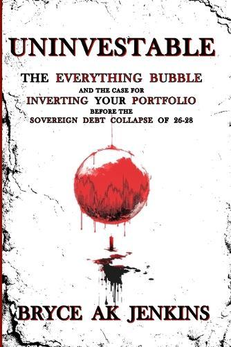 Uninvestable: The Everything Bubble and the Case for Inverting your Portfolio Before the Sovereign Debt Collapse of 26-28
