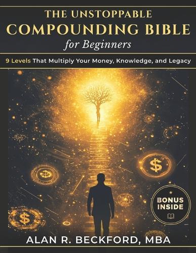 The Unstoppable Compounding Bible: 9 Levels That Multiply Your Money, Knowledge, and Legacy While You Sleep, Using a Simple System Anyone Can Start, Even Beginners With Just $100 and Zero Experience