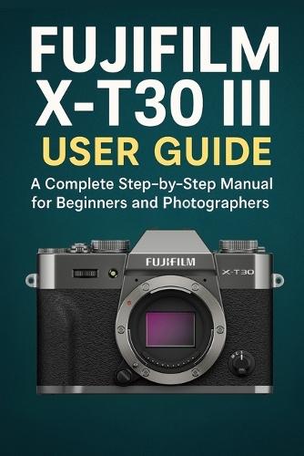 Fujifilm X-T30 III User Guide: A Complete Step-by-Step Manual for Beginners and Photographers