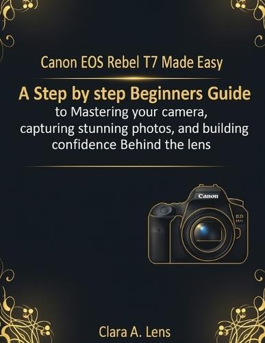 Canon EOS Rebel T7 Made Easy: A step by step Beginners Guide to Mastering your camera, capturing stunning photos, and building confidence Behind the lens