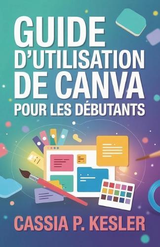 Guide d'utilisation de Canva pour les débutants: Un manuel pas à pas avec astuces & conseils pour permettre aux nouveaux utilisateurs de maîtriser les concepts de design et de créer des visuels époustouflants.