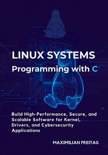 Linux Systems Programming with C: Build High-Performance, Secure, and Scalable Software for Kernel, Drivers, and Cybersecurity Applications
