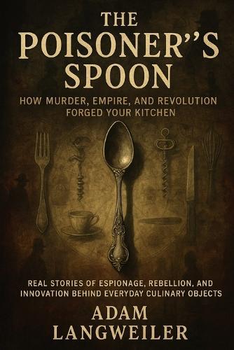 The Poisoner's Spoon: How Murder, Empire, and Revolution Forged Your Kitchen: Real Stories of Espionage, Rebellion, and Innovation Behind Everyday Culinary Objects