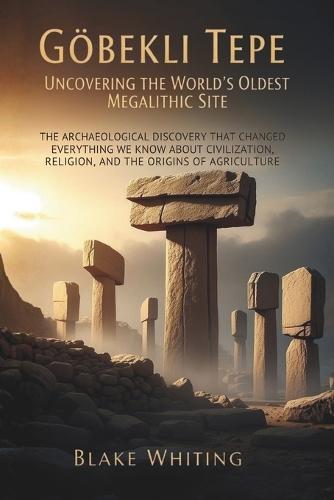Göbekli Tepe: Uncovering the World's Oldest Megalithic Site: The Archaeological Discovery That Changed Everything We Know About Civilization, Religion, and the Origins of Agriculture