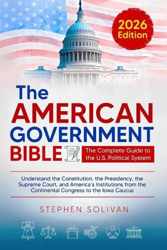The American Government Bible: The Complete Guide to the U.S. Political System - Understand the Constitution, the Presidency, the Supreme Court, and ... the Continental Congress to the Iowa Caucus