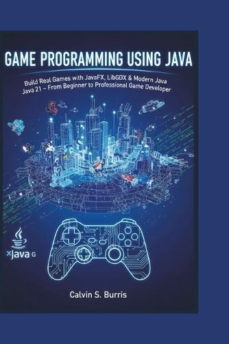 Game Programming Using Java: Build Real Games with JavaFX, LibGDX & Modern Java 21 - From Beginner to Professional Game Developer