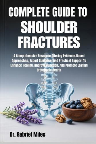 Complete Guide to Shoulder Fractures: A Comprehensive Resource Offering Evidence-Based Approaches, Expert Guidance, And Practical Support To Enhance Healing, Improve Function, And Promote Lasting Orthopedic Health
