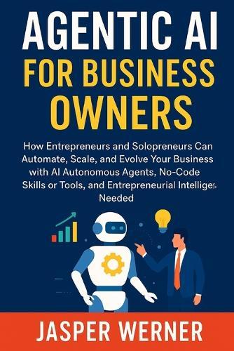 Agentic AI for Business Owners: How Entrepreneurs and Solopreneurs Can Automate, Scale, & Evolve Your Business with AI Autonomous Agents, No-Code Skills or Tools, & Entrepreneurial Intelligence Needed