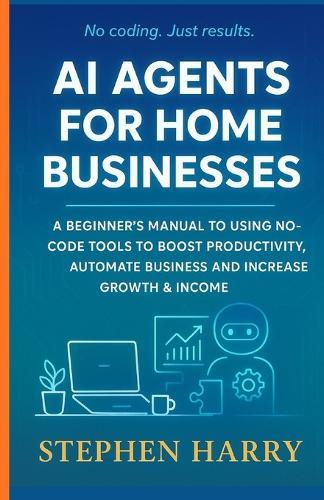 AI Agents for Home Businesses: A Beginner's Manual to Using No Code Tools to Boost Productivity, Automate Business and Increase Growth & Income