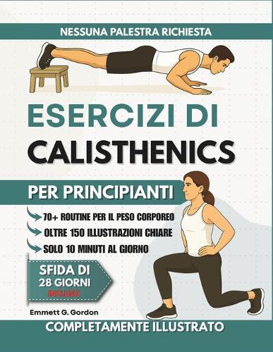 Esercizi di Calisthenics per Principianti: Oltre 70 routine illustrate passo passo con esercizi a corpo libero per rafforzare le articolazioni, migliorare la coordinazione e sviluppare abitudini di allenamento quotidiane che chiunque può seguire