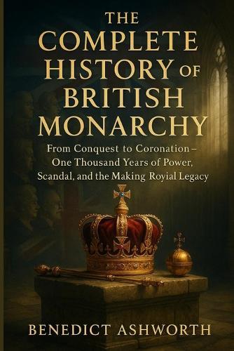 The Complete History of the British Monarchy: From Conquest to Coronation - One Thousand Years of Power, Scandal, and the Making of Britain's Royal Legacy