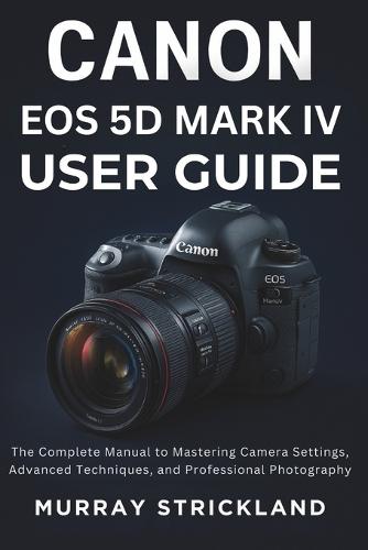 Canon EOS 5D Mark IV User Guide: The Complete Manual to Mastering Camera Settings, Advanced Techniques, and Professional Photography