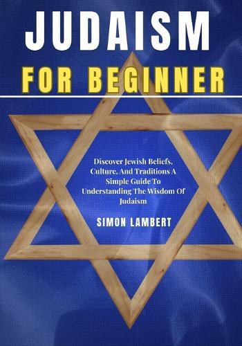 Judaism For Beginners: Discover Jewish Beliefs, Culture, And Traditions A Simple Guide To Understanding The Wisdom Of Judaism