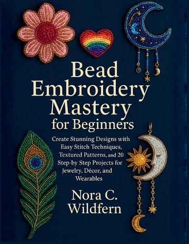 Bead Embroidery Mastery for Beginners: Create Stunning Designs with Easy Stitch Techniques, Textured Patterns, and 20 Step-by-Step Projects for Jewelry, Décor, and Wearables