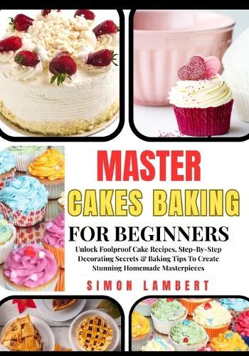 Master Cakes Baking For Beginners: Unlock Foolproof Cake Recipes, Step-By-Step Decorating Secrets & Baking Tips To Create Stunning Homemade Masterpieces