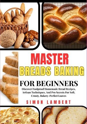 Master Breads Baking For Beginners: Discover Foolproof Homemade Bread Recipes, Artisan Techniques, And Pro Secrets For Soft, Crusty, Bakery-Perfect Loaves