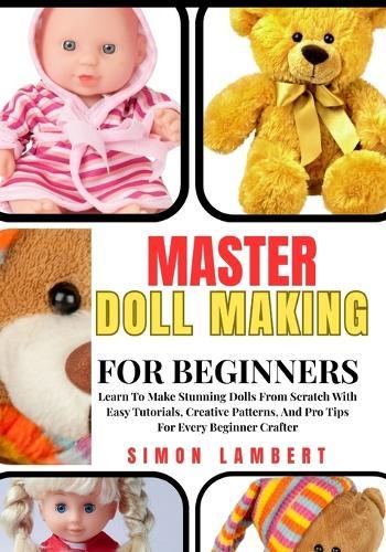 Master Doll Making For Beginners: Learn To Make Stunning Dolls From Scratch With Easy Tutorials, Creative Patterns, And Pro Tips For Every Beginner Crafter