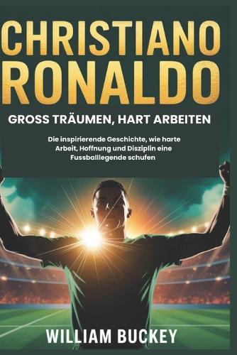 Christiano Ronaldo: GROSS TRÄUMEN, HART ARBEITEN: Die inspirierende Geschichte, wie harte Arbeit, Hoffnung und Disziplin eine Fussballlegende schufen