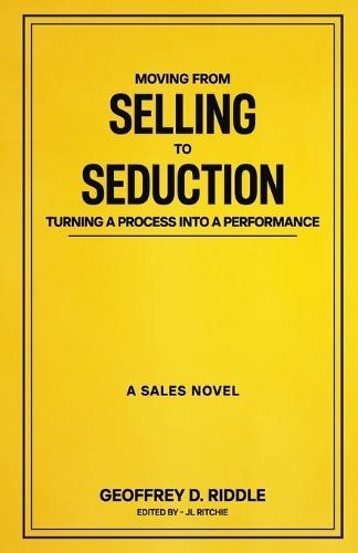 Moving from Selling to Seduction: Turning a Process into a Performance: A Sales Novel