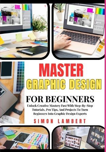 Master Graphic Design For Beginners: Unlock Creative Mastery Fast With Step-By-Step Tutorials, Pro Tips, And Projects To Turn Beginners Into Graphic Design Experts