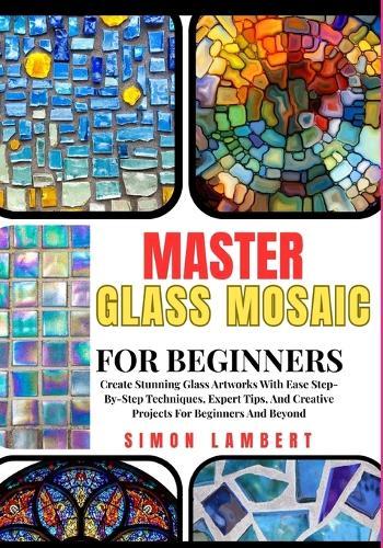 Master Glass Mosaic For Beginners: Create Stunning Glass Artworks With Ease Step-By-Step Techniques, Expert Tips, And Creative Projects For Beginners And Beyond