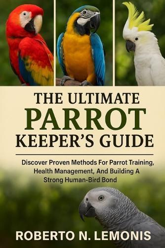 The Ultimate Parrot Keeper's Guide: Discover Proven Methods For Parrot Training, Health Management, And Building A Strong Human-Bird Bond