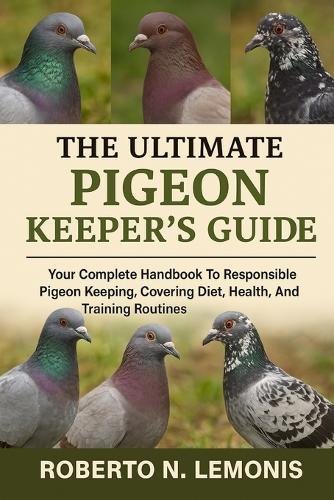The Ultimate Pigeon Keeper's Guide: Your Complete Handbook To Responsible Pigeon Keeping, Covering Diet, Health, Breeding, And Training Routines