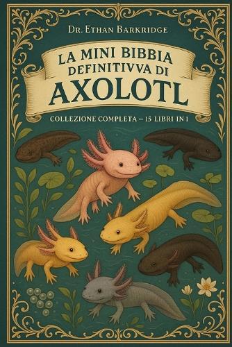 La Mini Bibbia Definitiva Di Axolotl: Collezione Completa - 15 Libri In 1: Una guida pratica all'allevamento di axoloti, pesci messicani che camminano, axolotl leucistici, assolotl wild-type, axolotl albini, axolotl