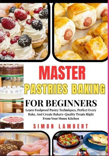 Master Pastries Baking For Beginners: Learn Foolproof Pastry Techniques, Perfect Every Bake, And Create Bakery-Quality Treats Right From Your Home Kitchen