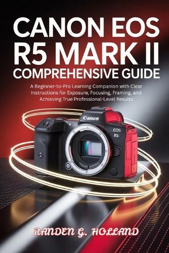 Canon EOS R5 Mark II Comprehensive Guide: A Beginner-to-Pro Learning Companion with Clear Instructions for Exposure, Focusing, Framing, and Achieving True Professional-Level Results