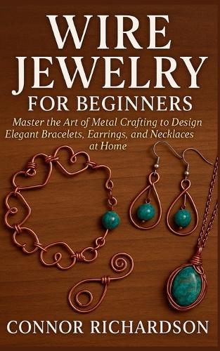 Wire Jewelry for Beginners: Master the Art of Metal Crafting to Design Elegant Bracelets, Earrings, and Necklaces at Home