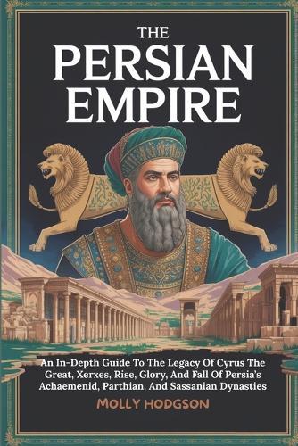 The Persian Empire: An In-Depth Guide To The Legacy Of Cyrus The Great, Xerxes, Rise, Glory, And Fall Of Persia's Achaemenid, Parthian, And Sassanian Dynasties
