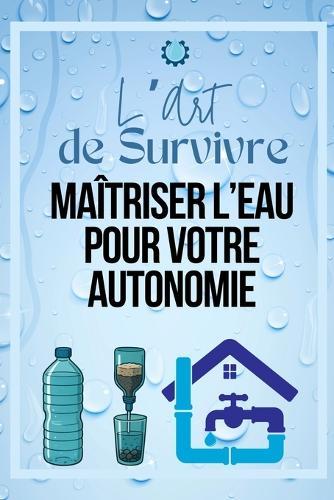 L'Art de Survivre: Maîtriser l'Eau pour Votre Autonomie: ""Guide complet pour trouver, purifier et stocker de l'eau en toutes circonstances - Survivalisme pour débutants et aventuriers""