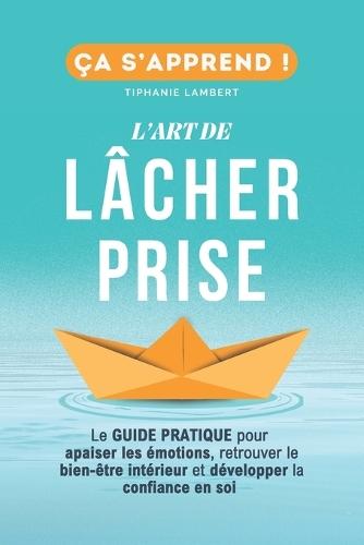 L'art de lâcher prise, ça s'apprend: Le Guide Pratique: Apaiser les émotions, retrouver le bien être intérieur et développer la confiance en soi