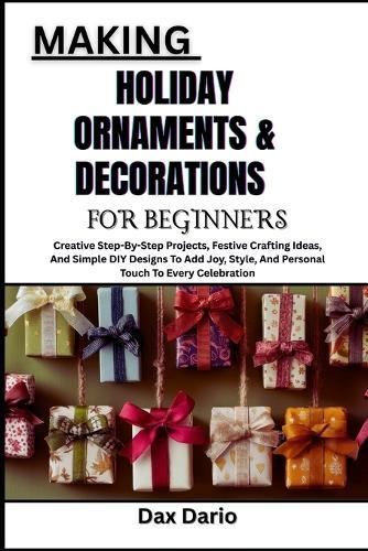 Making Holiday Ornaments & Decorations for Beginners: Creative Step-By-Step Projects, Festive Crafting Ideas, And Simple DIY Designs To Add Joy, Style, And Personal Touch To Every Celebration