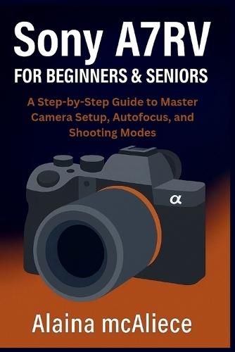 Sony A7RV for Beginners & Seniors: A Step-by-Step Guide to Master Camera Setup, Autofocus, and Shooting Modes