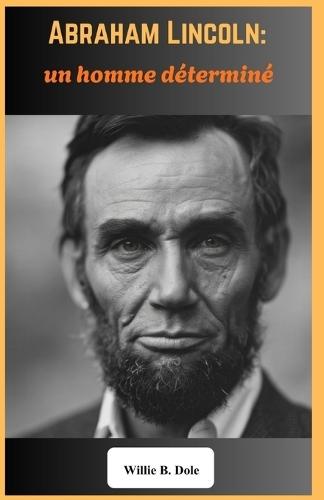 Abraham Lincoln: un homme déterminé Les triomphes, les épreuves et l'héritage du 16e président des États-Unis