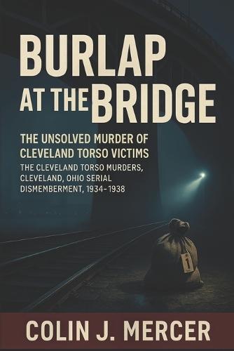 Burlap at the Bridge: The Unsolved Murder of Cleveland Torso Victims The Cleveland Torso Murders, Cleveland Ohio Serial Dismemberment, 1934-1938