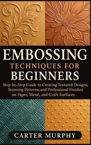 Embossing Techniques for Beginners: Step-by-Step Guide to Creating Textured Designs, Stunning Patterns, and Professional Finishes on Paper, Metal, and Craft Surfaces