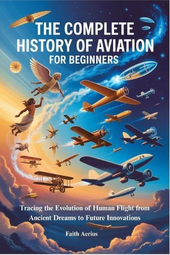 The Complete History of Aviation for Beginners: Tracing the Evolution of Human Flight from Ancient Dreams to Future Innovations
