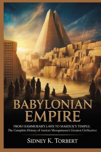 Babylonian Empire: From Hammurabi's Laws to Marduk's Temple: The Complete History of Ancient Mesopotamia's Greatest Civilization