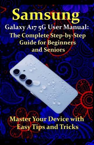 Samsung Galaxy A17 5G User Manual: The Complete Step-by-Step Guide for Beginners and Seniors: Master Your Device with Easy Tips and Tricks