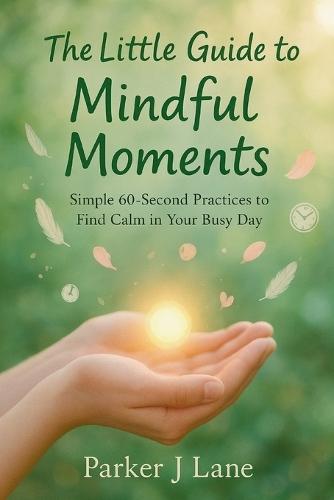 The Little Guide to Mindful Moments: Simple 60-Second Practices to Find Calm in Your Busy Day