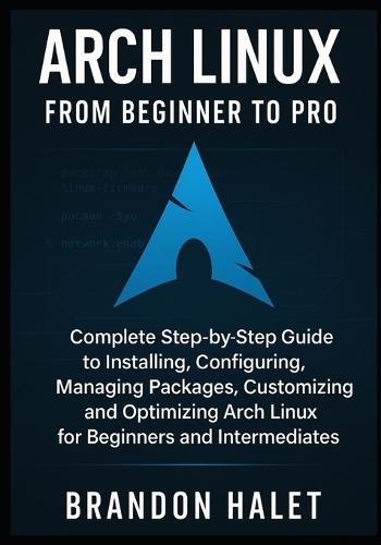 Arch Linux From Beginner to Pro: Complete Step-by-Step Guide to Installing, Configuring, Managing Packages, Customizing, and Optimizing Arch Linux for Beginners and Intermediates