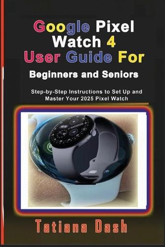 Google Pixel Watch 4 User Guide For Beginners and Seniors: Step-by-Step Instructions to Set Up and Master Your 2025 Pixel Watch