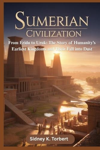 Sumerian Civilization: From Eridu to Uruk: The Story of Humanity's Earliest Kingdoms and Their Fall into Dust