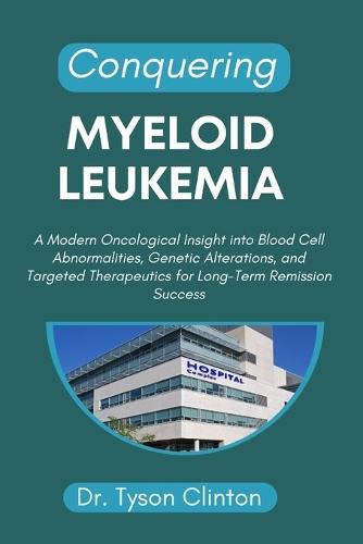 Conquering Myeloid Leukemia: A Modern Oncological Insight into Blood Cell Abnormalities, Genetic Alterations, and Targeted Therapeutics for Long-Term Remission Success