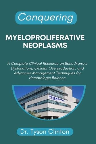 Conquering Myeloproliferative Neoplasms: A Complete Clinical Resource on Bone Marrow Dysfunctions, Cellular Overproduction, and Advanced Management Techniques for Hematologic Balance